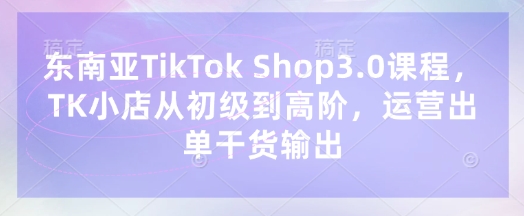东南亚TikTok Shop3.0课程,TK小店从初级到高阶,运营出单干货输出-星阳网创