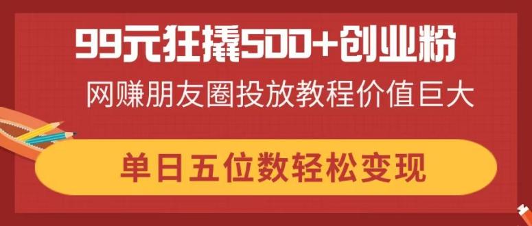 （14247期）99元狂撬500+创业粉，网赚朋友圈投放教程价值巨大，单日五位数轻松变现-星阳网创